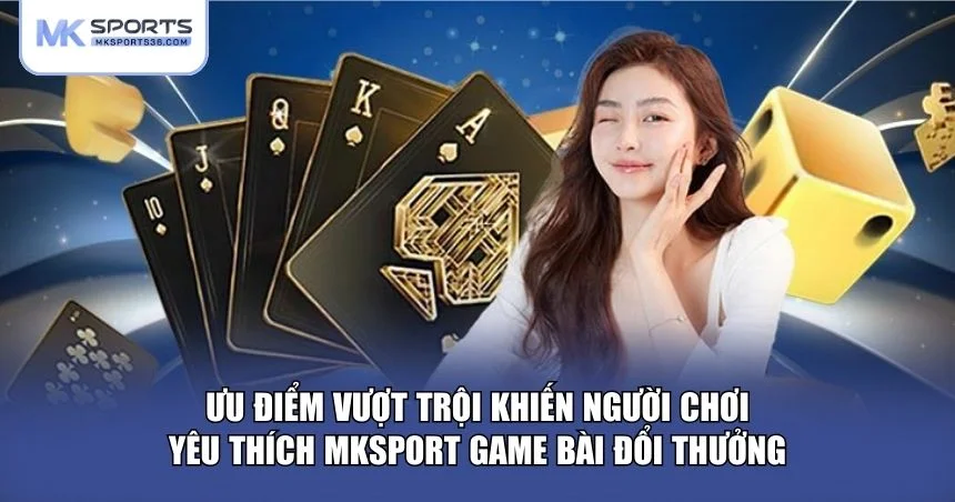 Ưu điểm vượt trội khiến người chơi yêu thích MKSPORT game bài đổi thưởng
